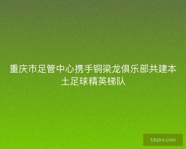 重庆市足管中心携手铜梁龙俱乐部共建本土足球精英梯队