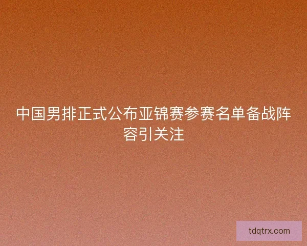 中国男排正式公布亚锦赛参赛名单备战阵容引关注