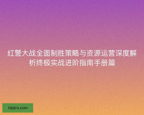 红警大战全面制胜策略与资源运营深度解析终极实战进阶指南手册篇
