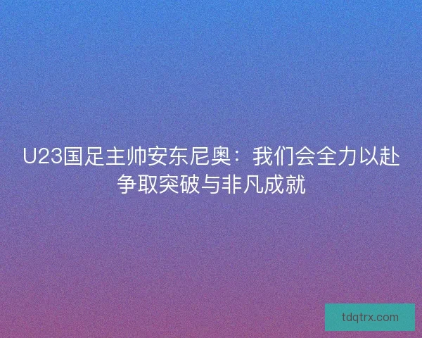 U23国足主帅安东尼奥：我们会全力以赴争取突破与非凡成就