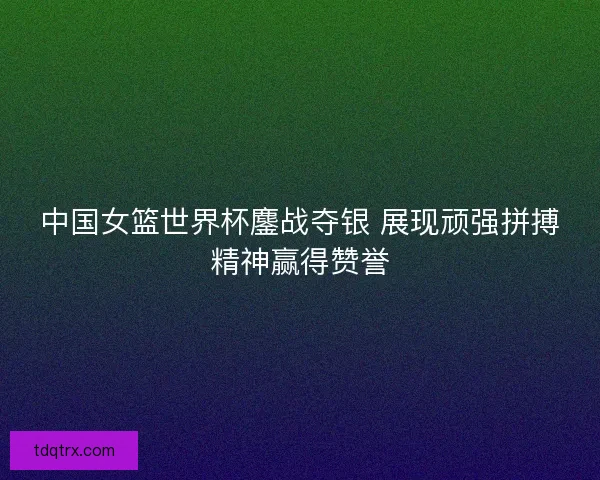 中国女篮世界杯鏖战夺银 展现顽强拼搏精神赢得赞誉
