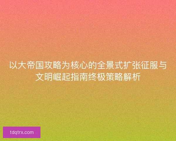 以大帝国攻略为核心的全景式扩张征服与文明崛起指南终极策略解析