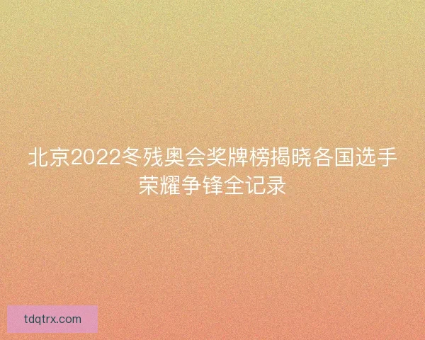 北京2022冬残奥会奖牌榜揭晓各国选手荣耀争锋全记录