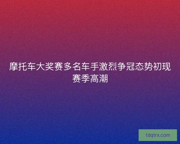 摩托车大奖赛多名车手激烈争冠态势初现赛季高潮 摩托车大奖赛多名车手激烈争冠态势初现赛季高潮