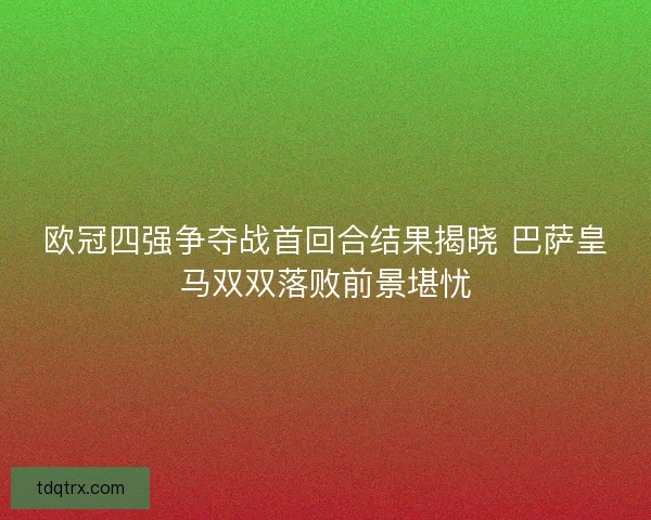 欧冠四强争夺战首回合结果揭晓 巴萨皇马双双落败前景堪忧