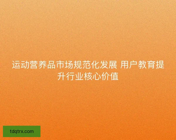 运动营养品市场规范化发展 用户教育提升行业核心价值 运动营养品市场规范化发展 用户教育提升行业核心价值