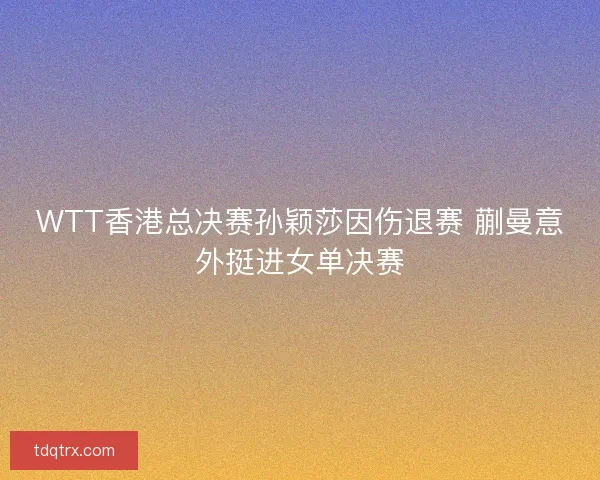 WTT香港总决赛孙颖莎因伤退赛 蒯曼意外挺进女单决赛