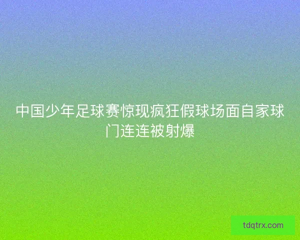中国少年足球赛惊现疯狂假球场面自家球门连连被射爆 中国少年足球赛惊现疯狂假球场面自家球门连连被射爆