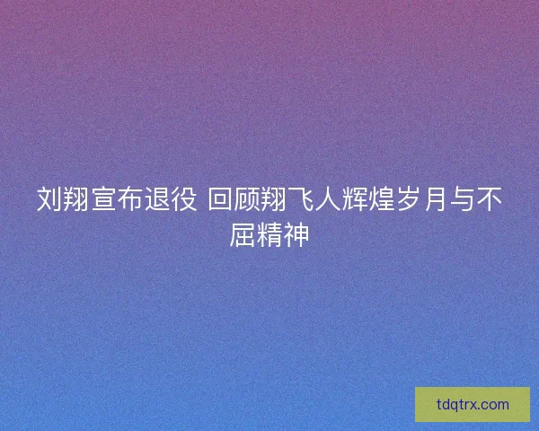 刘翔宣布退役 回顾翔飞人辉煌岁月与不屈精神