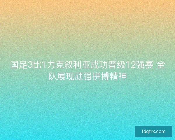 国足3比1力克叙利亚成功晋级12强赛 全队展现顽强拼搏精神