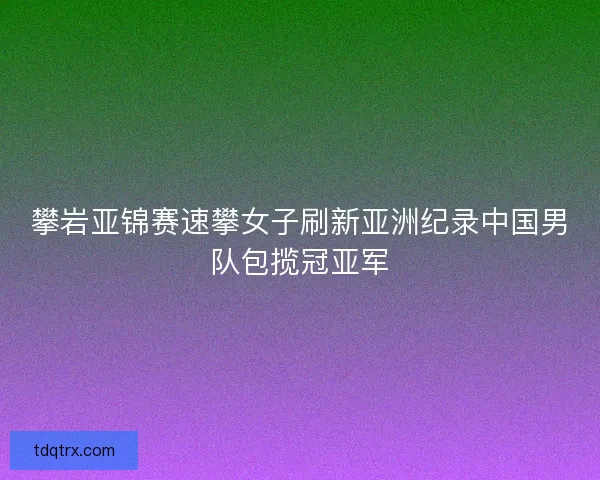 攀岩亚锦赛速攀女子刷新亚洲纪录中国男队包揽冠亚军