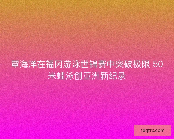 覃海洋在福冈游泳世锦赛中突破极限 50米蛙泳创亚洲新纪录 覃海洋在福冈游泳世锦赛中突破极限 50米蛙泳创亚洲新纪录