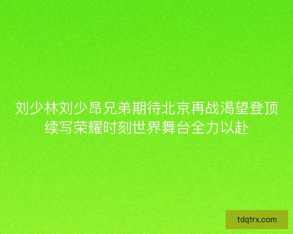 刘少林刘少昂兄弟期待北京再战渴望登顶续写荣耀时刻世界舞台全力以赴 刘少林刘少昂兄弟期待北京再战渴望登顶续写荣耀时刻世界舞台全力以赴