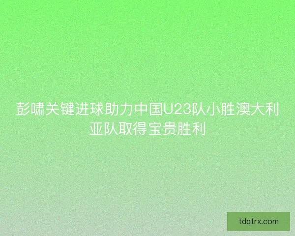 彭啸关键进球助力中国U23队小胜澳大利亚队取得宝贵胜利