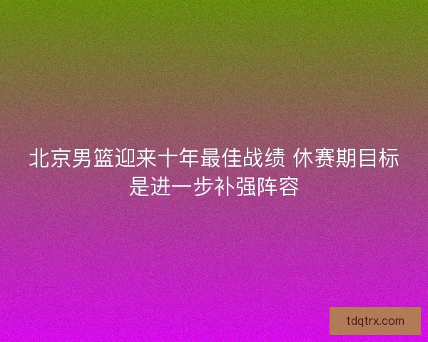 北京男篮迎来十年最佳战绩 休赛期目标是进一步补强阵容 北京男篮迎来十年最佳战绩 休赛期目标是进一步补强阵容