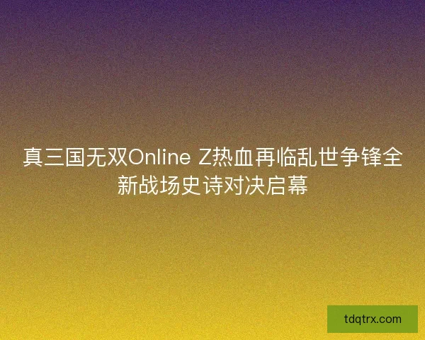 真三国无双Online Z热血再临乱世争锋全新战场史诗对决启幕 真三国无双Online Z热血再临乱世争锋全新战场史诗对决启幕