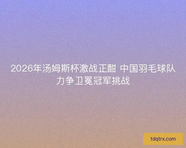 2026年汤姆斯杯激战正酣 中国羽毛球队力争卫冕冠军挑战