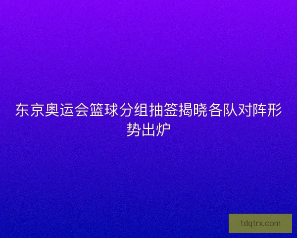 东京奥运会篮球分组抽签揭晓各队对阵形势出炉
