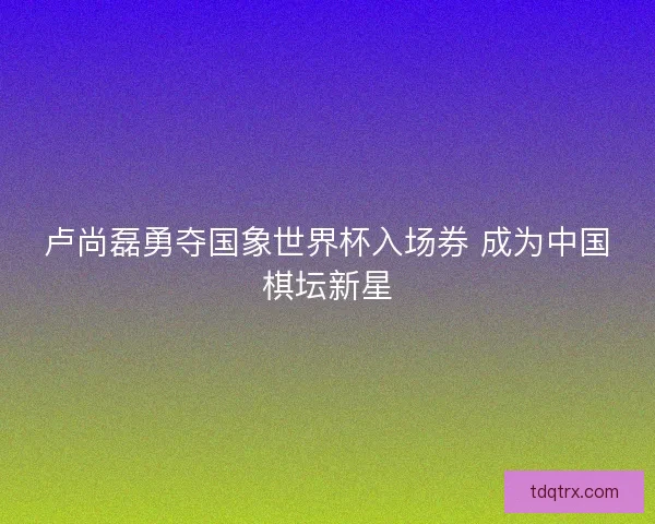 卢尚磊勇夺国象世界杯入场券 成为中国棋坛新星
