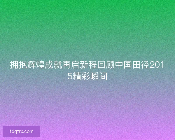 拥抱辉煌成就再启新程回顾中国田径2015精彩瞬间 拥抱辉煌成就再启新程回顾中国田径2015精彩瞬间