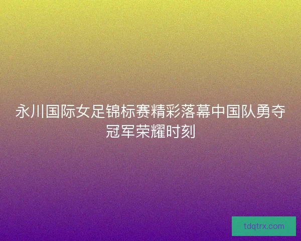 永川国际女足锦标赛精彩落幕中国队勇夺冠军荣耀时刻 永川国际女足锦标赛精彩落幕中国队勇夺冠军荣耀时刻