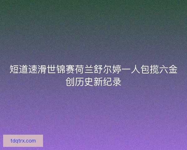 短道速滑世锦赛荷兰舒尔婷一人包揽六金创历史新纪录