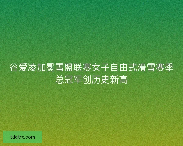 谷爱凌加冕雪盟联赛女子自由式滑雪赛季总冠军创历史新高