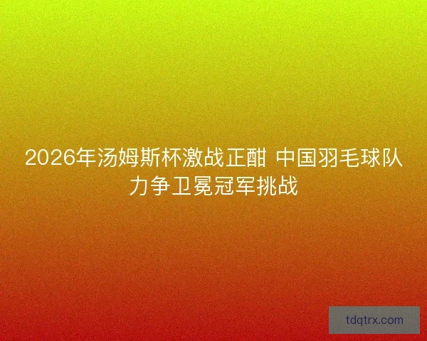 2026年汤姆斯杯激战正酣 中国羽毛球队力争卫冕冠军挑战 2026年汤姆斯杯激战正酣 中国羽毛球队力争卫冕冠军挑战