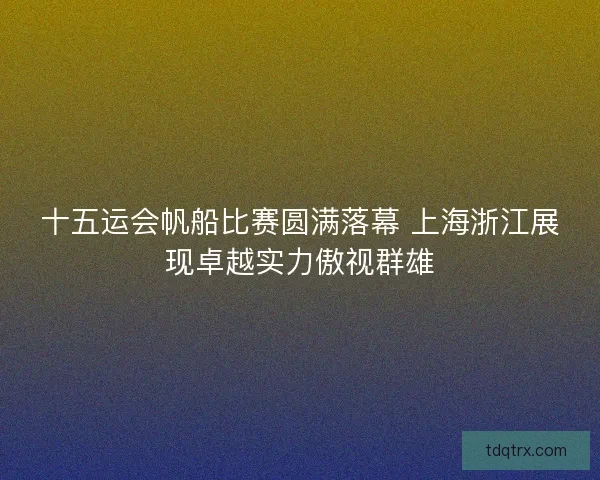 十五运会帆船比赛圆满落幕 上海浙江展现卓越实力傲视群雄