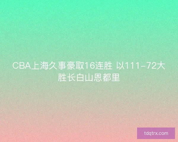 CBA上海久事豪取16连胜 以111-72大胜长白山恩都里 CBA上海久事豪取16连胜 以111-72大胜长白山恩都里