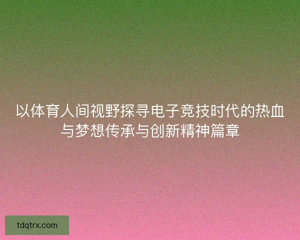 以体育人间视野探寻电子竞技时代的热血与梦想传承与创新精神篇章