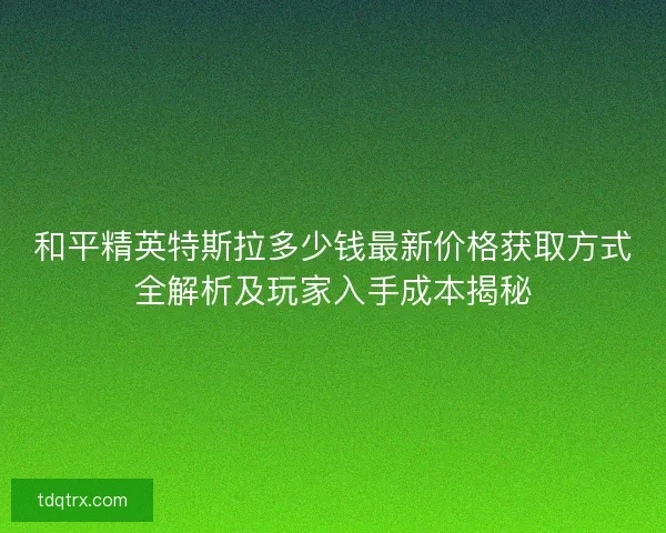 和平精英特斯拉多少钱最新价格获取方式全解析及玩家入手成本揭秘 和平精英特斯拉多少钱最新价格获取方式全解析及玩家入手成本揭秘