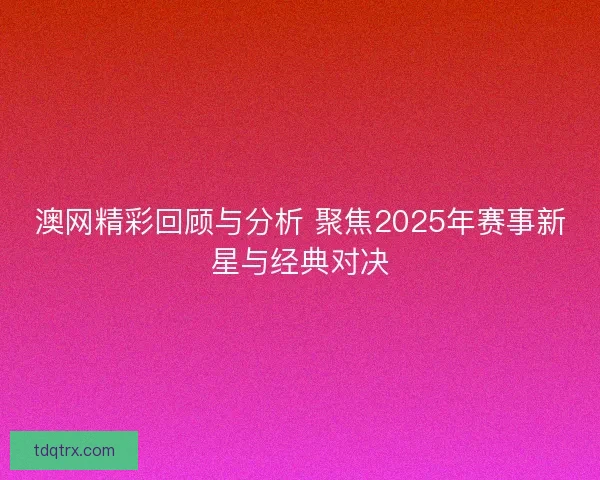 澳网精彩回顾与分析 聚焦2025年赛事新星与经典对决 澳网精彩回顾与分析 聚焦2025年赛事新星与经典对决