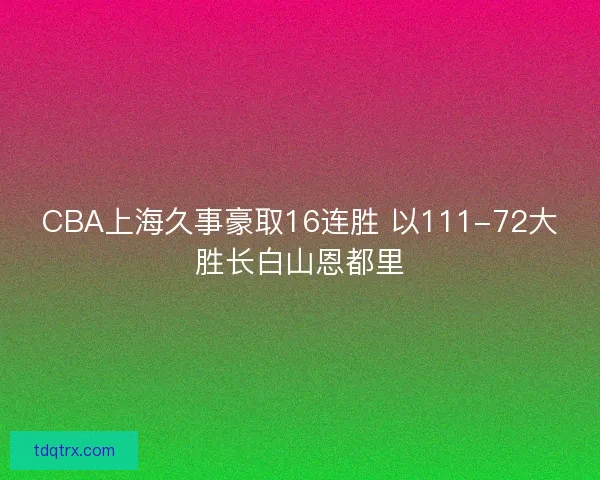 CBA上海久事豪取16连胜 以111-72大胜长白山恩都里 CBA上海久事豪取16连胜 以111-72大胜长白山恩都里